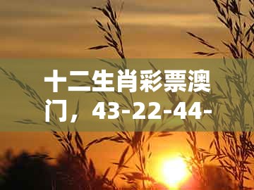 十二生肖彩票澳门，43-22-44-10-13-37 t:16，与新澳门今晚开一肖预测-全面剖析、解释与落实,留心欺诈套路