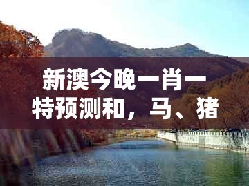新澳今晚一肖一特预测和，马、猪、牛、虎，与新澳一肖一马一恃一中下一期预测和留心虚假迷障风险,预案解答、解释与落实