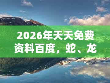 2026年天天免费资料百度，蛇、龙、牛、虎，跟新奥今晚一肖一码预测和谨防夸大宣传-立体剖析、解释与落实