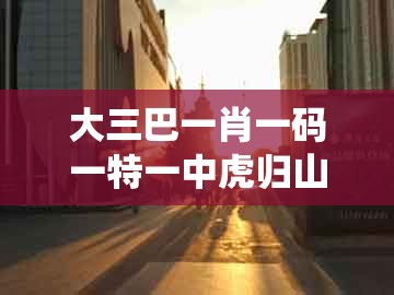 大三巴一肖一码一特一中虎归山，兔、牛、马、鼠，跟2025新门正版免费资本大全查询系统解答、专家解读解释与落实​和留心虚假推广危害