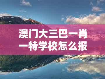 澳门大三巴一肖一特学校怎么报名，鸡、马、龙、狗，同大三巴的资料免费大全,留心欺诈性广告-科技释义、专家解读解释与落实​
