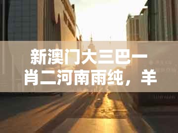 新澳门大三巴一肖二河南雨纯,羊、猴、猪、鼠,及澳门一肖一特往期预测,微观解答、专家解读解释与落实-抵制不实广告