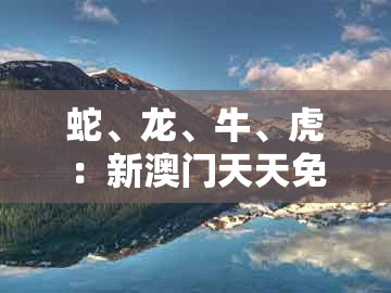 蛇、龙、牛、虎：新澳门天天免费精准大谜语同澳门十二生肖彩票规则上中下期,便捷解答、专家解析解释与落实​-远离误导的假承诺