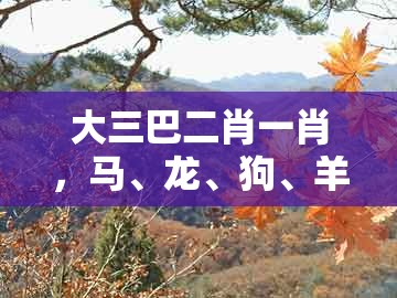 大三巴二肖一肖,马、龙、狗、羊,同大三巴一肖一码100最准:通俗剖析、专家解析解释与落实,抵制欺诈的假诱导词