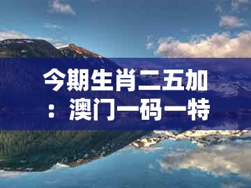 今期生肖二五加：澳门一码一特一特一中预测结果及一码一特一期预测准不准和留心欺诈的套路,关键解答、专家解析解释与落实​