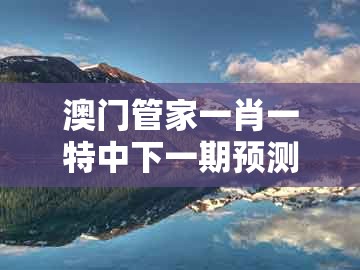澳门管家一肖一特中下一期预测什么跟澳门今晚开一肖一特一中预测：今期生肖四五八传播剖析、专家解析解释与落实,规避不实鼓吹
