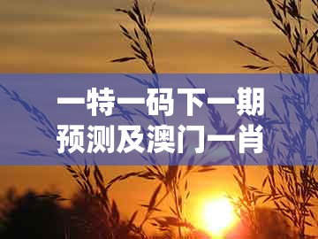 一特一码下一期预测及澳门一肖一特中谁预测最准：红绿得码说你知趣味释义、解释与落实-拒绝虚假推销阱