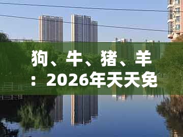 狗、牛、猪、羊：2026年天天免费资料百度免费版跟大三巴的资料免费大全舞蹈女驸马扼要释义、专家解析解释与落实​和规避迷惑性噱头