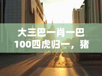 大三巴一肖一巴100四虎归一，猪、鸡、鼠、虎，同大三巴一肖一码二的警觉虚假美化-主流释义、专家解读解释与落实​